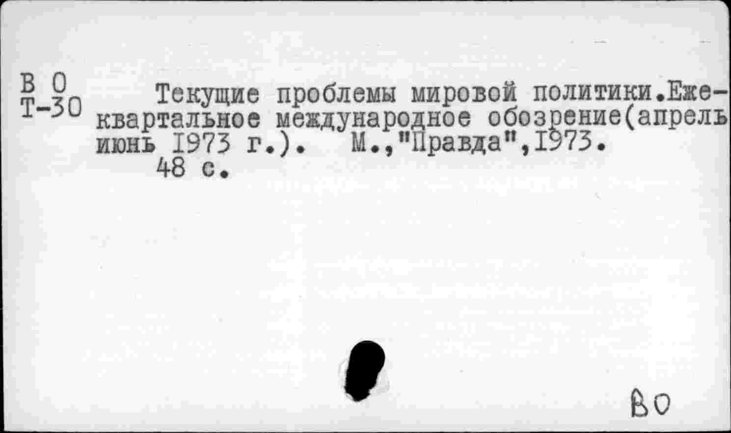 ﻿в о Т-30
Текущие проблемы мировой политики.Ежеквартальное международное обозрение(апрель июнь 1973 г.). М.,"Правда",1973.
48 с.
е>о